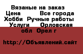 Вязаные на заказ › Цена ­ 800 - Все города Хобби. Ручные работы » Услуги   . Орловская обл.,Орел г.